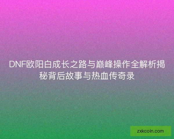 DNF欧阳白成长之路与巅峰操作全解析揭秘背后故事与热血传奇录
