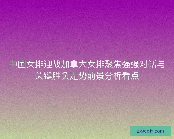 中国女排迎战加拿大女排聚焦强强对话与关键胜负走势前景分析看点