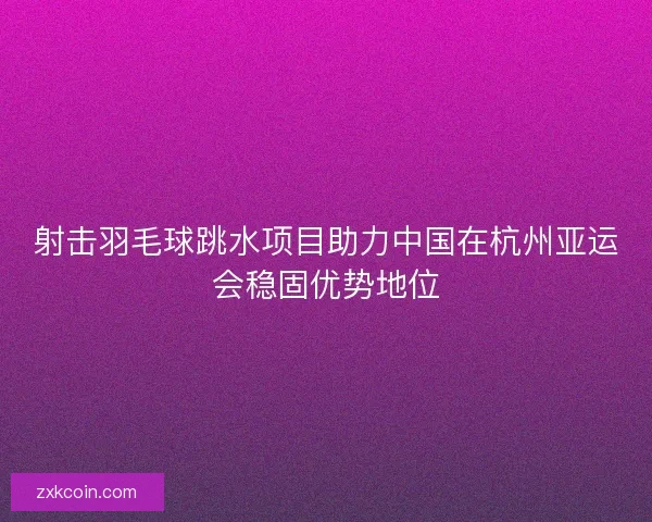 射击羽毛球跳水项目助力中国在杭州亚运会稳固优势地位