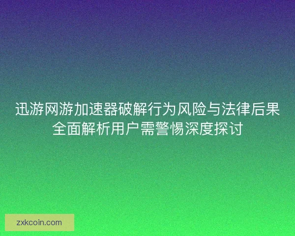 迅游网游加速器破解行为风险与法律后果全面解析用户需警惕深度探讨