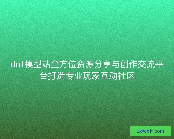 dnf模型站全方位资源分享与创作交流平台打造专业玩家互动社区