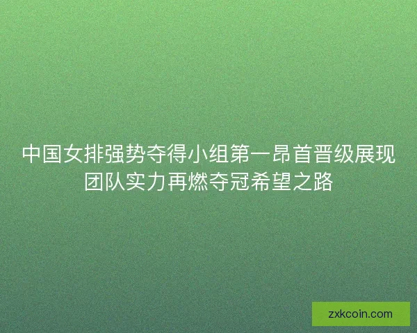 中国女排强势夺得小组第一昂首晋级展现团队实力再燃夺冠希望之路