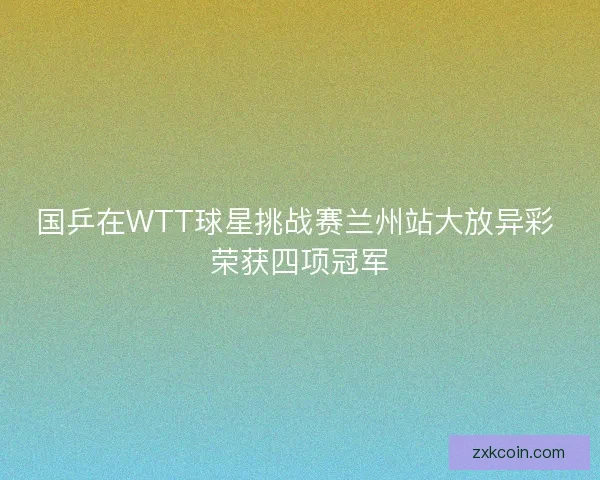 国乒在WTT球星挑战赛兰州站大放异彩 荣获四项冠军