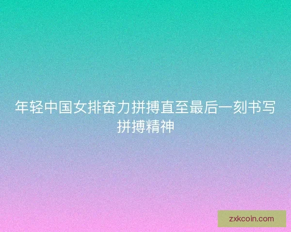 年轻中国女排奋力拼搏直至最后一刻书写拼搏精神