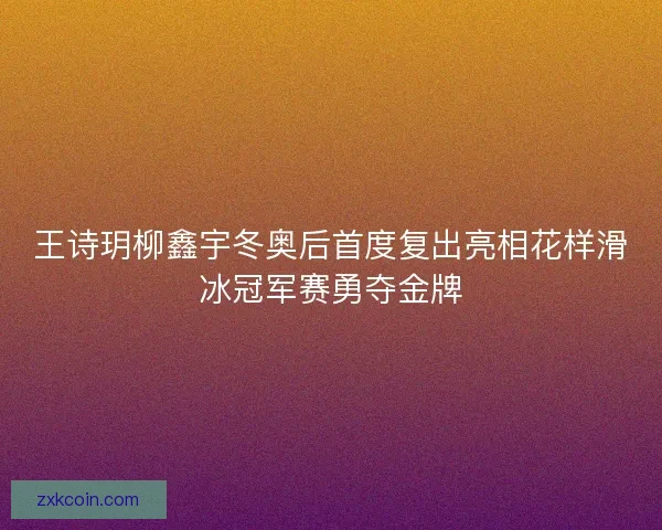 王诗玥柳鑫宇冬奥后首度复出亮相花样滑冰冠军赛勇夺金牌