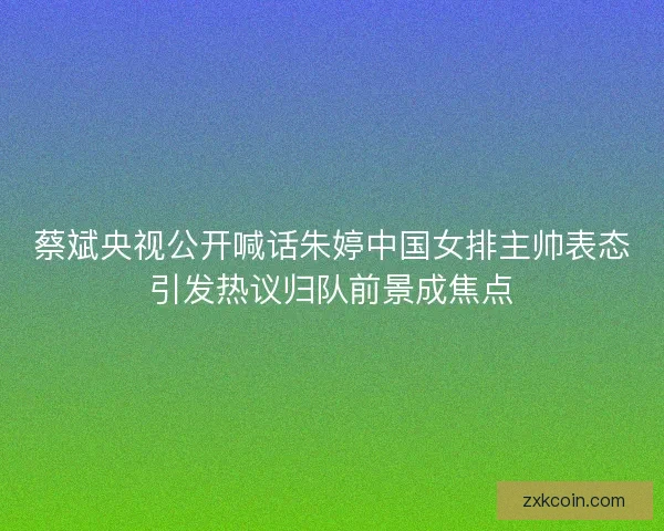 蔡斌央视公开喊话朱婷中国女排主帅表态引发热议归队前景成焦点