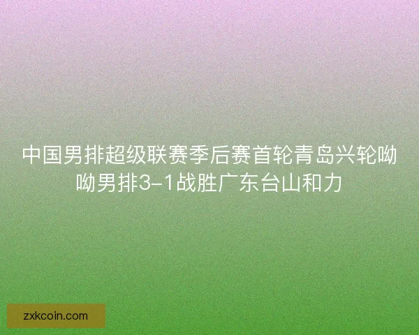 中国男排超级联赛季后赛首轮青岛兴轮呦呦男排3-1战胜广东台山和力