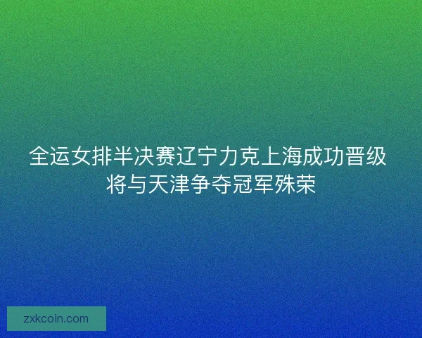 全运女排半决赛辽宁力克上海成功晋级 将与天津争夺冠军殊荣